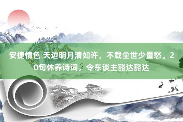 安捷情色 天边明月清如许，不载尘世少量愁。20句休养诗词，令东谈主豁达豁达