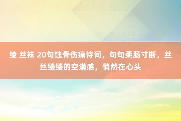 绫 丝袜 20句蚀骨伤痛诗词，句句柔肠寸断，丝丝缕缕的空漠感，悄然在心头