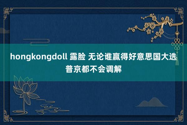 hongkongdoll 露脸 无论谁赢得好意思国大选普京都不会调解