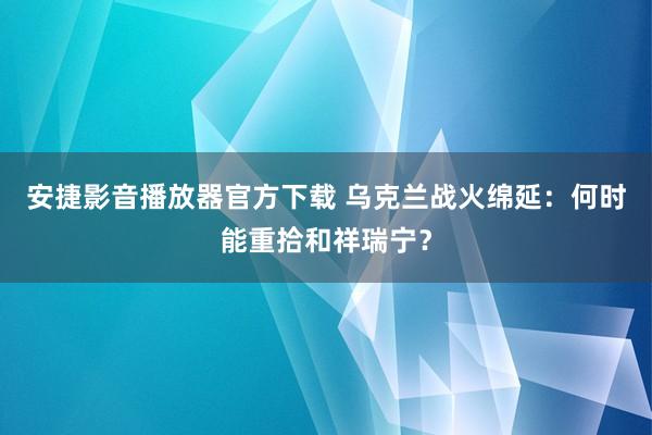 安捷影音播放器官方下载 乌克兰战火绵延：何时能重拾和祥瑞宁？