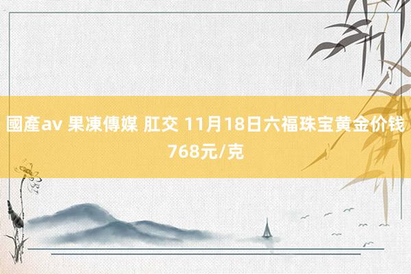 國產av 果凍傳媒 肛交 11月18日六福珠宝黄金价钱768元/克