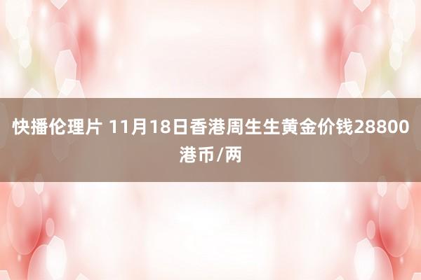 快播伦理片 11月18日香港周生生黄金价钱28800港币/两