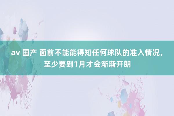 av 国产 面前不能能得知任何球队的准入情况，至少要到1月才会渐渐开朗