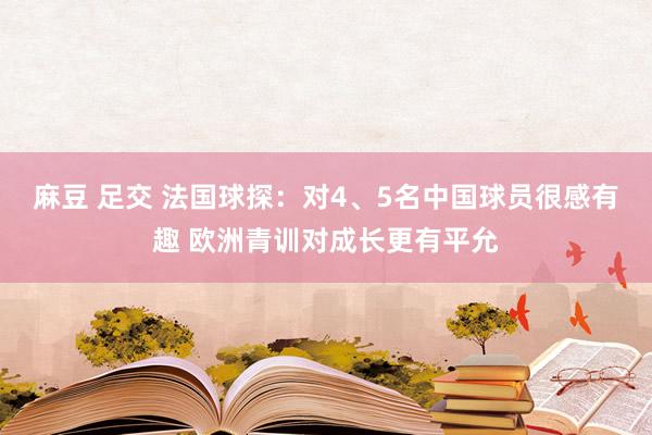 麻豆 足交 法国球探：对4、5名中国球员很感有趣 欧洲青训对成长更有平允