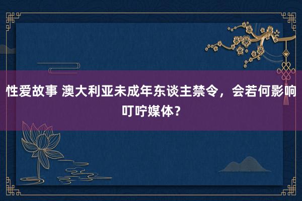 性爱故事 澳大利亚未成年东谈主禁令，会若何影响叮咛媒体？