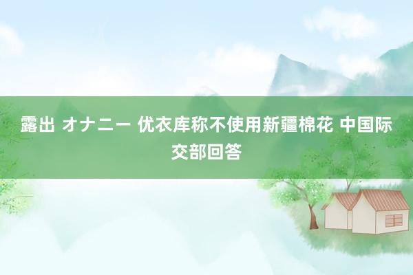 露出 オナニー 优衣库称不使用新疆棉花 中国际交部回答