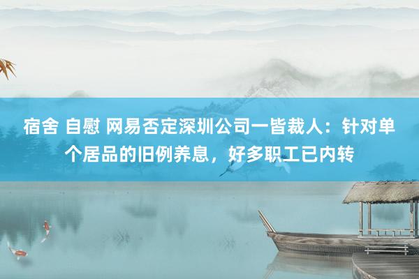 宿舍 自慰 网易否定深圳公司一皆裁人：针对单个居品的旧例养息，好多职工已内转