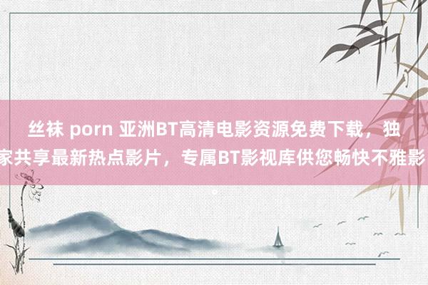 丝袜 porn 亚洲BT高清电影资源免费下载，独家共享最新热点影片，专属BT影视库供您畅快不雅影。