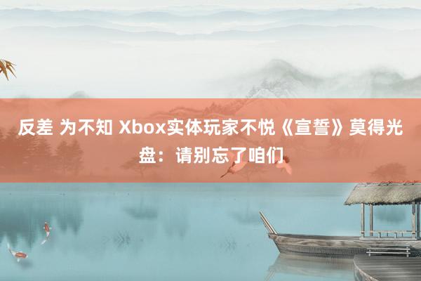 反差 为不知 Xbox实体玩家不悦《宣誓》莫得光盘：请别忘了咱们