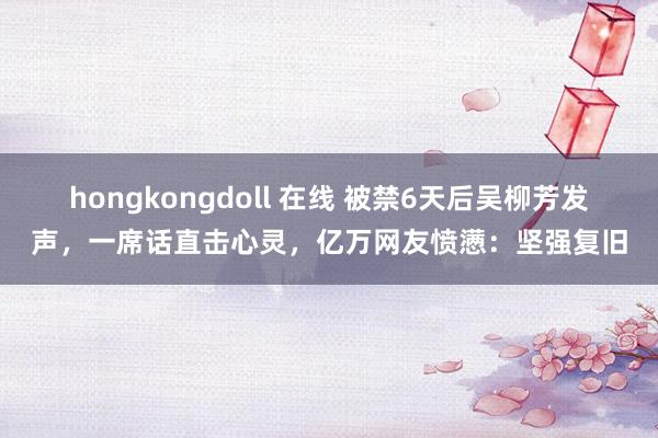 hongkongdoll 在线 被禁6天后吴柳芳发声，一席话直击心灵，亿万网友愤懑：坚强复旧