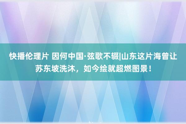 快播伦理片 因何中国·弦歌不辍|山东这片海曾让苏东坡洗沐，如今绘就超燃图景！