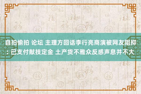 自拍偷拍 论坛 主理方回话李行亮商演被网友阻抑: 已支付献技定金 土产货不雅众反感声息并不大