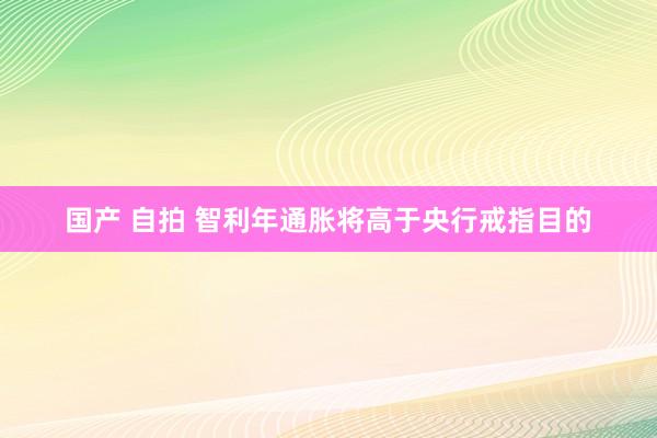 国产 自拍 智利年通胀将高于央行戒指目的