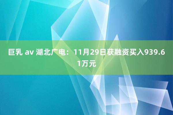 巨乳 av 湖北广电：11月29日获融资买入939.61万元