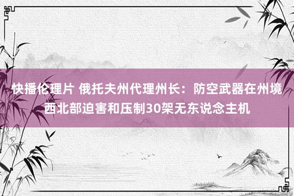 快播伦理片 俄托夫州代理州长：防空武器在州境西北部迫害和压制30架无东说念主机