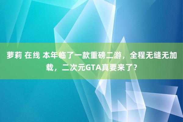 萝莉 在线 本年临了一款重磅二游，全程无缝无加载，二次元GTA真要来了？