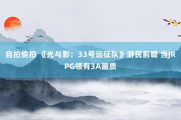 自拍偷拍 《光与影：33号远征队》游民前瞻 当JRPG领有3A画质