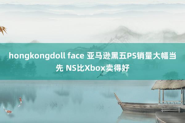 hongkongdoll face 亚马逊黑五PS销量大幅当先 NS比Xbox卖得好