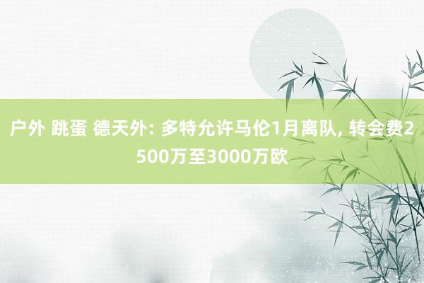 户外 跳蛋 德天外: 多特允许马伦1月离队， 转会费2500万至3000万欧