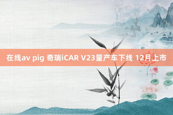 在线av pig 奇瑞iCAR V23量产车下线 12月上市