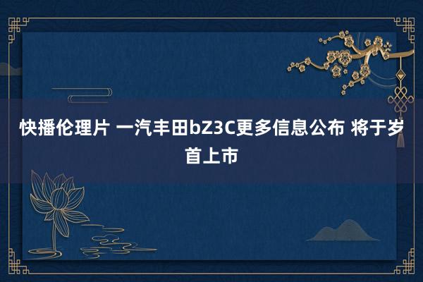 快播伦理片 一汽丰田bZ3C更多信息公布 将于岁首上市