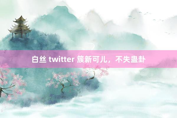 白丝 twitter 簇新可儿，不失蛊卦