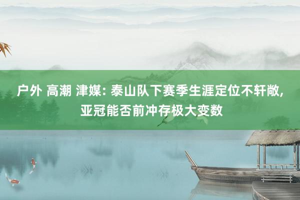 户外 高潮 津媒: 泰山队下赛季生涯定位不轩敞， 亚冠能否前冲存极大变数