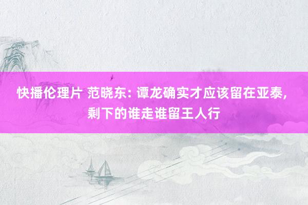 快播伦理片 范晓东: 谭龙确实才应该留在亚泰， 剩下的谁走谁留王人行