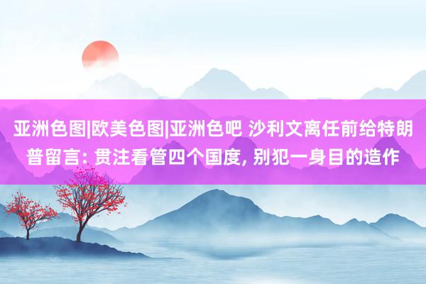 亚洲色图|欧美色图|亚洲色吧 沙利文离任前给特朗普留言: 贯注看管四个国度， 别犯一身目的造作