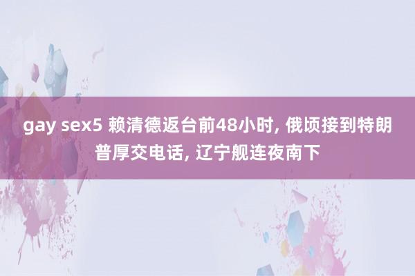 gay sex5 赖清德返台前48小时， 俄顷接到特朗普厚交电话， 辽宁舰连夜南下