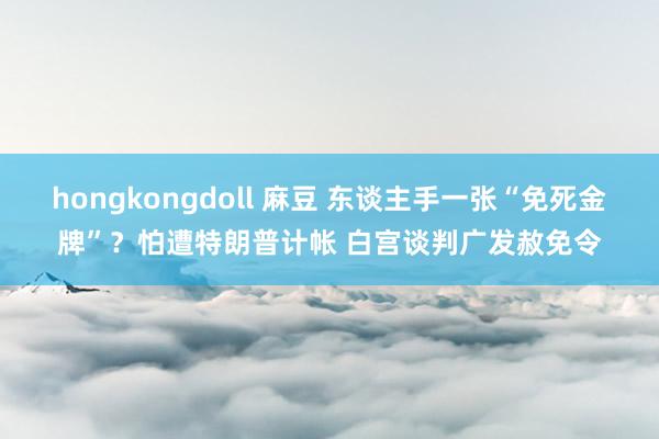 hongkongdoll 麻豆 东谈主手一张“免死金牌”？怕遭特朗普计帐 白宫谈判广发赦免令