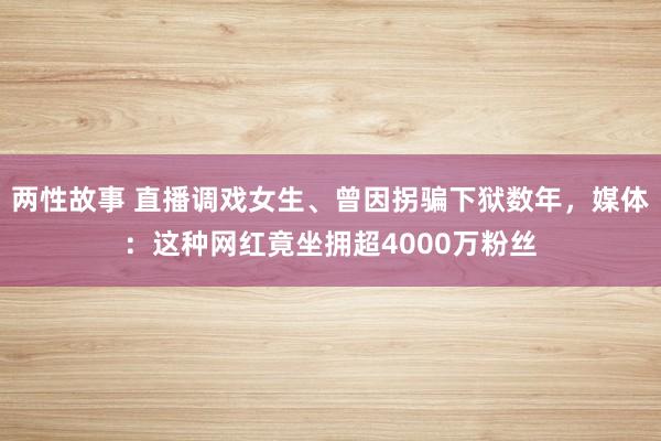 两性故事 直播调戏女生、曾因拐骗下狱数年，媒体：这种网红竟坐拥超4000万粉丝