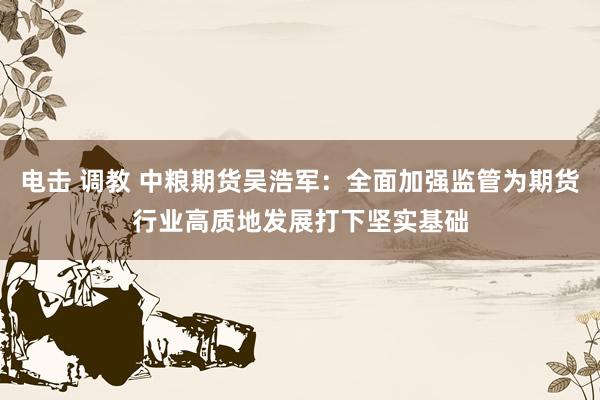 电击 调教 中粮期货吴浩军：全面加强监管为期货行业高质地发展打下坚实基础