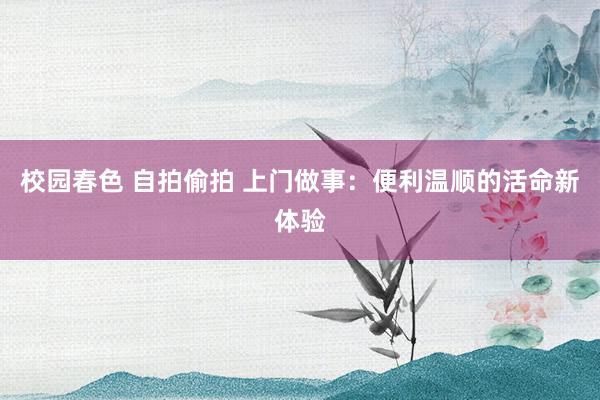 校园春色 自拍偷拍 上门做事：便利温顺的活命新体验