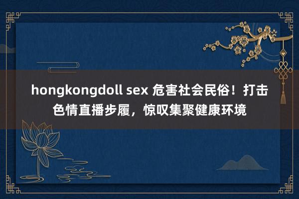 hongkongdoll sex 危害社会民俗！打击色情直播步履，惊叹集聚健康环境