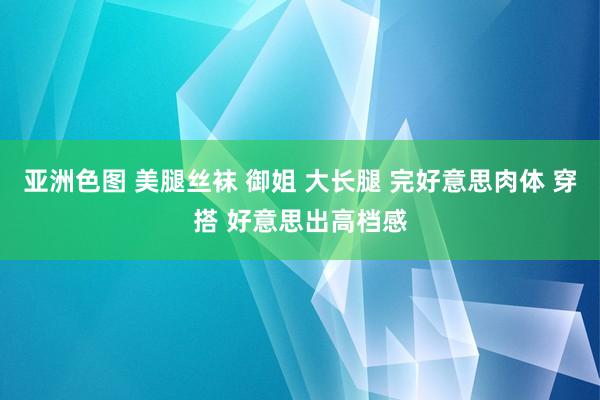 亚洲色图 美腿丝袜 御姐 大长腿 完好意思肉体 穿搭 好意思出高档感