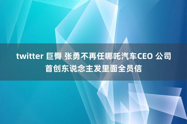 twitter 巨臀 张勇不再任哪吒汽车CEO 公司首创东说念主发里面全员信