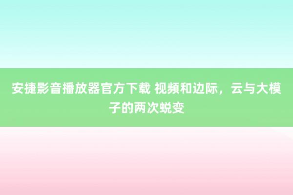 安捷影音播放器官方下载 视频和边际，云与大模子的两次蜕变