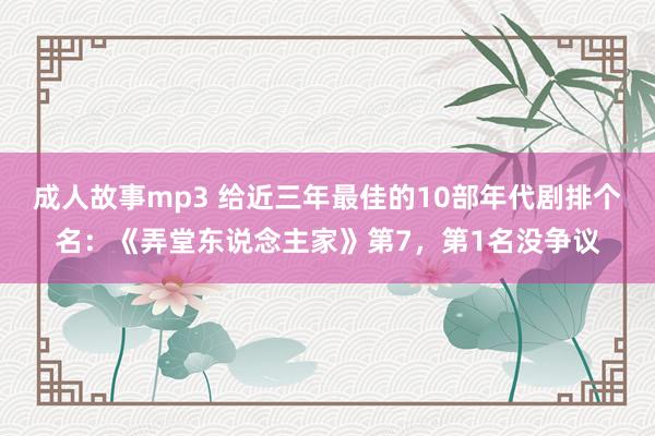 成人故事mp3 给近三年最佳的10部年代剧排个名：《弄堂东说念主家》第7，第1名没争议