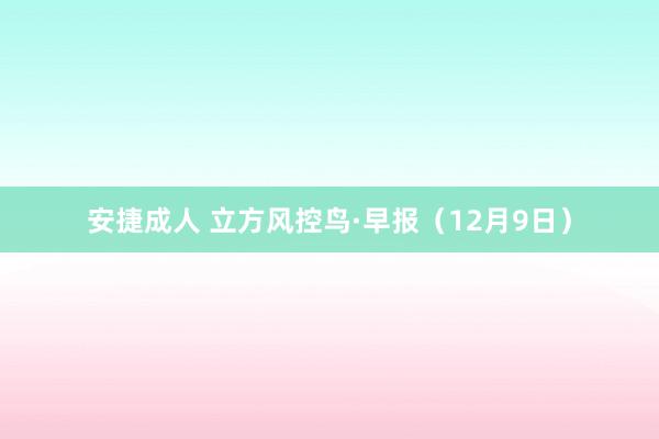 安捷成人 立方风控鸟·早报（12月9日）