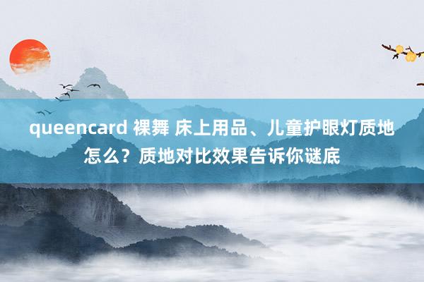 queencard 裸舞 床上用品、儿童护眼灯质地怎么？质地对比效果告诉你谜底