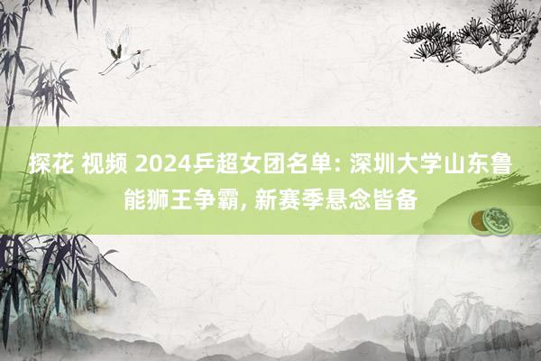 探花 视频 2024乒超女团名单: 深圳大学山东鲁能狮王争霸， 新赛季悬念皆备