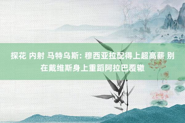 探花 内射 马特乌斯: 穆西亚拉配得上超高薪 别在戴维斯身上重蹈阿拉巴覆辙