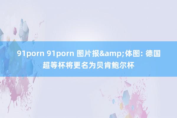 91porn 91porn 图片报&体图: 德国超等杯将更名为贝肯鲍尔杯