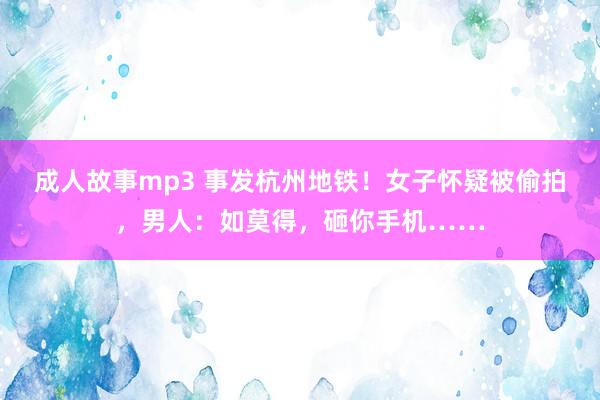 成人故事mp3 事发杭州地铁！女子怀疑被偷拍，男人：如莫得，砸你手机……