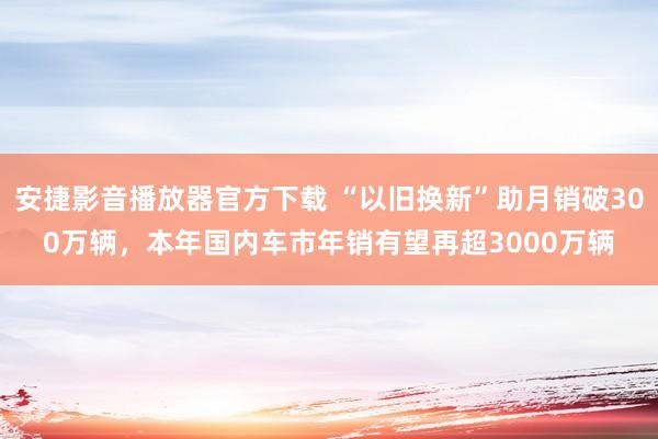 安捷影音播放器官方下载 “以旧换新”助月销破300万辆，本年国内车市年销有望再超3000万辆