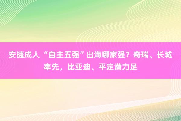 安捷成人 “自主五强”出海哪家强？奇瑞、长城率先，比亚迪、平定潜力足