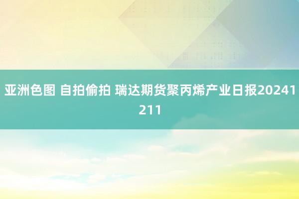 亚洲色图 自拍偷拍 瑞达期货聚丙烯产业日报20241211