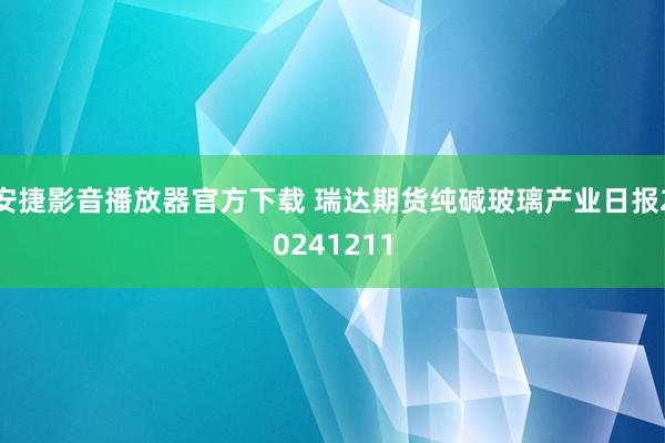 安捷影音播放器官方下载 瑞达期货纯碱玻璃产业日报20241211