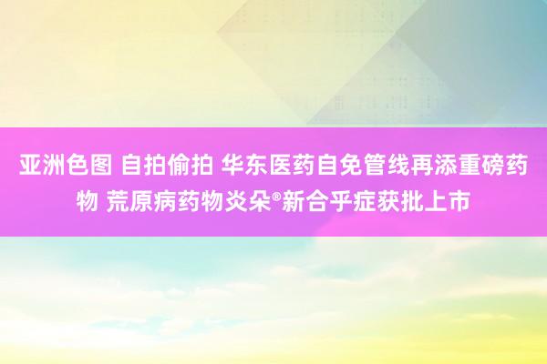 亚洲色图 自拍偷拍 华东医药自免管线再添重磅药物 荒原病药物炎朵®新合乎症获批上市